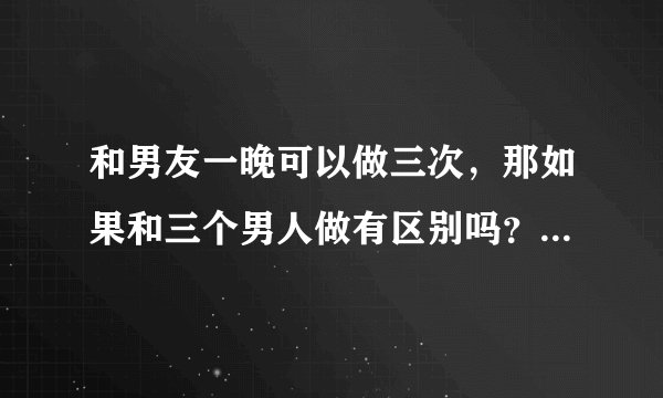 和男友一晚可以做三次，那如果和三个男人做有区别吗？谢谢了，大神帮忙啊