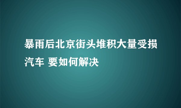暴雨后北京街头堆积大量受损汽车 要如何解决