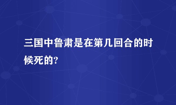 三国中鲁肃是在第几回合的时候死的?