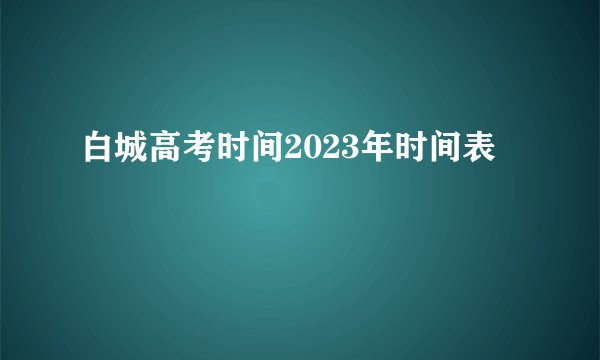 白城高考时间2023年时间表