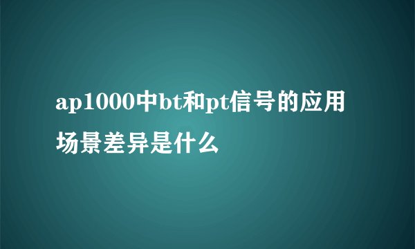 ap1000中bt和pt信号的应用场景差异是什么