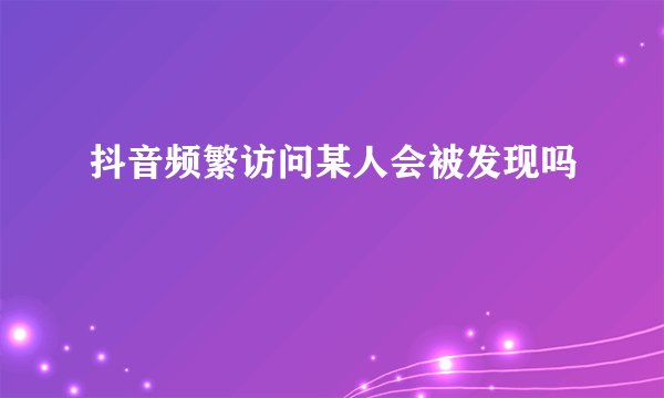 抖音频繁访问某人会被发现吗