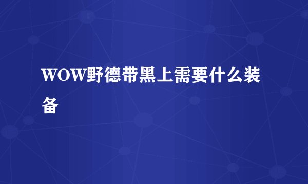 WOW野德带黑上需要什么装备