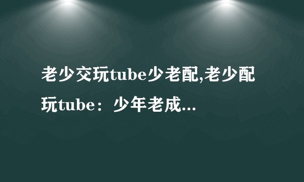老少交玩tube少老配,老少配玩tube：少年老成很配哦！