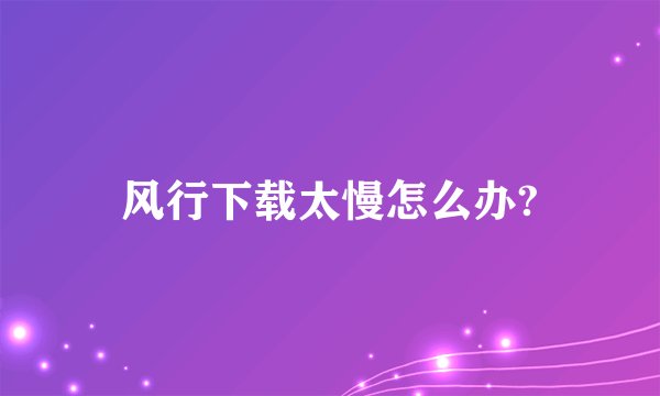 风行下载太慢怎么办?