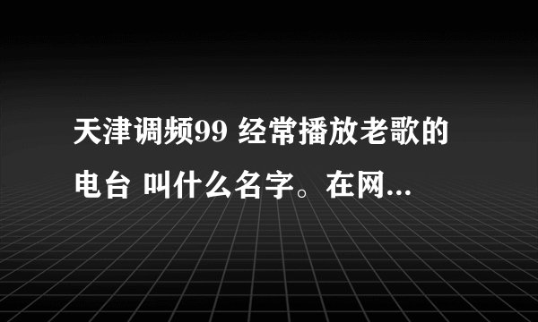 天津调频99 经常播放老歌的电台 叫什么名字。在网络上有播放网址吗