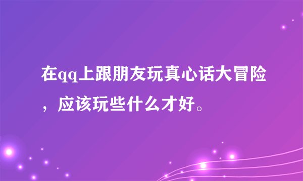 在qq上跟朋友玩真心话大冒险，应该玩些什么才好。