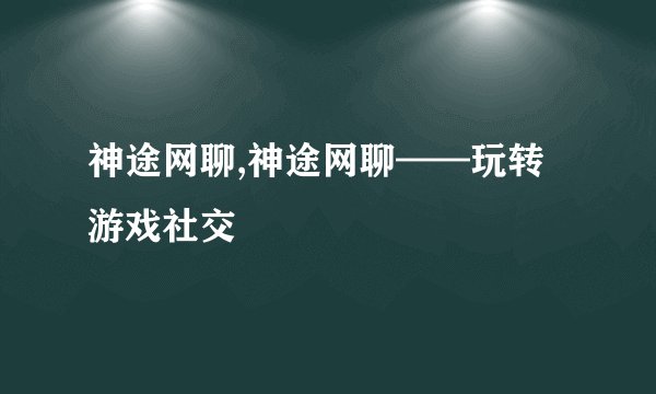 神途网聊,神途网聊——玩转游戏社交