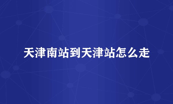 天津南站到天津站怎么走