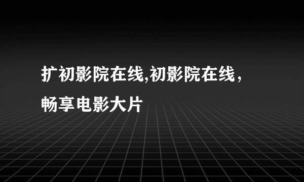 扩初影院在线,初影院在线，畅享电影大片
