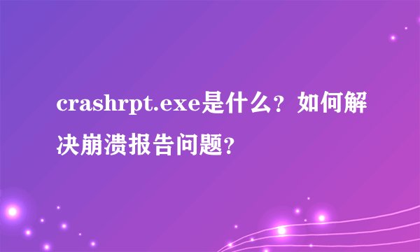 crashrpt.exe是什么？如何解决崩溃报告问题？
