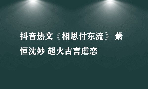 抖音热文《相思付东流》 萧恒沈妙 超火古言虐恋