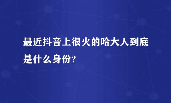 最近抖音上很火的哈大人到底是什么身份?