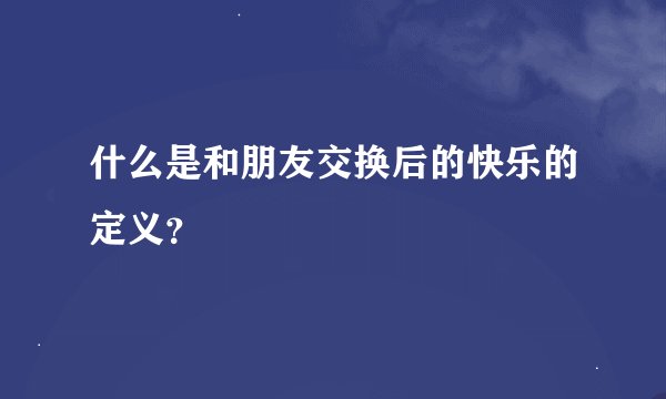 什么是和朋友交换后的快乐的定义？