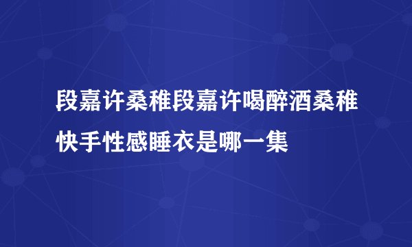段嘉许桑稚段嘉许喝醉酒桑稚快手性感睡衣是哪一集