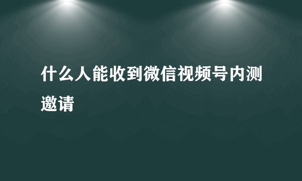 什么人能收到微信视频号内测邀请
