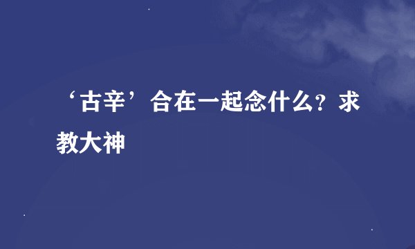 ‘古辛’合在一起念什么？求教大神