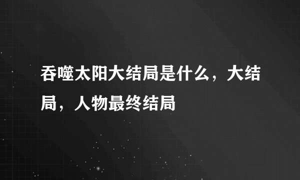 吞噬太阳大结局是什么，大结局，人物最终结局