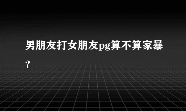 男朋友打女朋友pg算不算家暴？