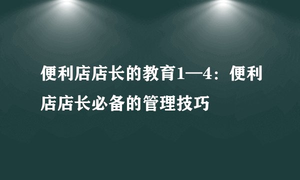 便利店店长的教育1—4：便利店店长必备的管理技巧