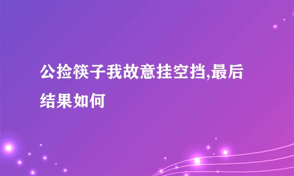 公捡筷子我故意挂空挡,最后结果如何