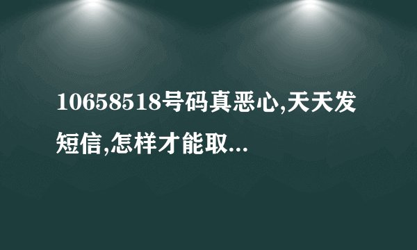 10658518号码真恶心,天天发短信,怎样才能取消?移动公司，你他妈的要钱也不是这种搞法