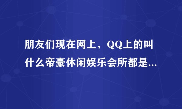 朋友们现在网上，QQ上的叫什么帝豪休闲娱乐会所都是骗子的希望你们不要上当