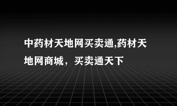 中药材天地网买卖通,药材天地网商城，买卖通天下