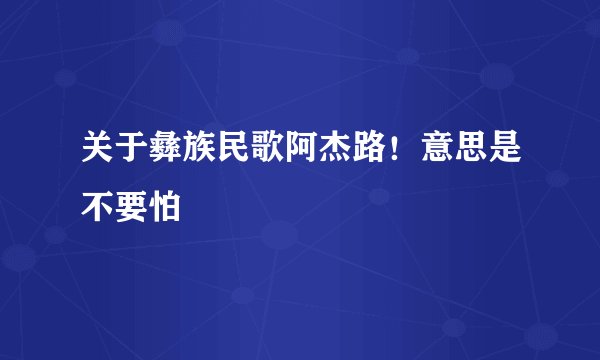 关于彝族民歌阿杰路！意思是不要怕