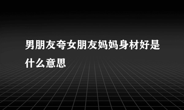 男朋友夸女朋友妈妈身材好是什么意思