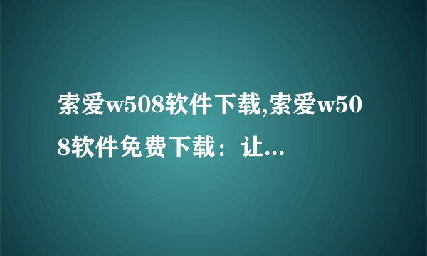 索爱w508软件下载,索爱w508软件免费下载：让你的手机更加智能流畅
