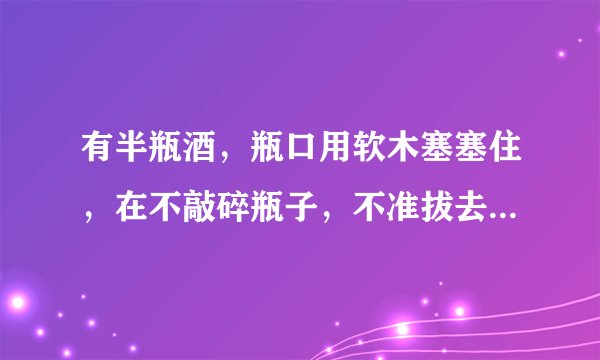 有半瓶酒，瓶口用软木塞塞住，在不敲碎瓶子，不准拔去木塞，不准在塞?