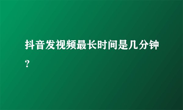 抖音发视频最长时间是几分钟？