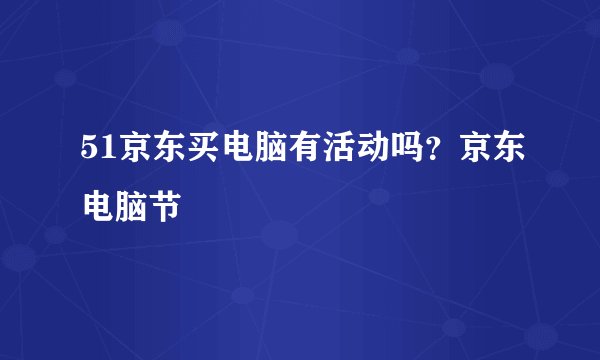 51京东买电脑有活动吗?京东电脑节