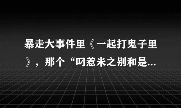 暴走大事件里《一起打鬼子里》，那个“叼惹米之别和是把仔扑惹母”两句分别是哪儿的方言？