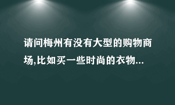 请问梅州有没有大型的购物商场,比如买一些时尚的衣物等,应该去哪里买?谢谢