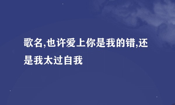 歌名,也许爱上你是我的错,还是我太过自我