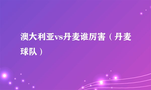 澳大利亚vs丹麦谁厉害（丹麦球队）