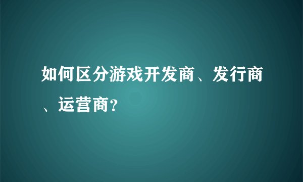 如何区分游戏开发商、发行商、运营商？
