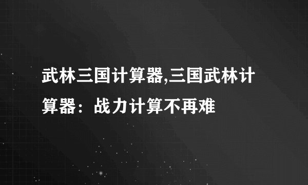 武林三国计算器,三国武林计算器：战力计算不再难
