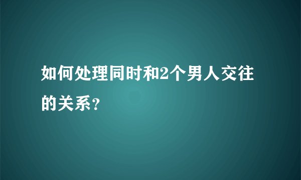 如何处理同时和2个男人交往的关系？