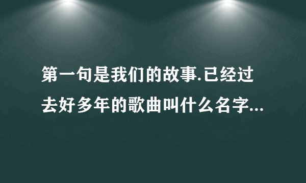 第一句是我们的故事.已经过去好多年的歌曲叫什么名字,后面有你和他还在藕断丝连不顾我早已泪流满面