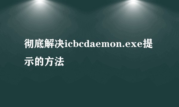 彻底解决icbcdaemon.exe提示的方法