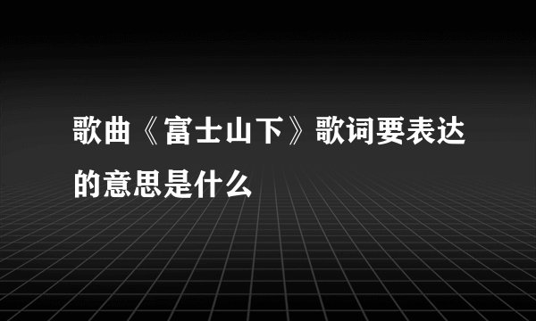 歌曲《富士山下》歌词要表达的意思是什么