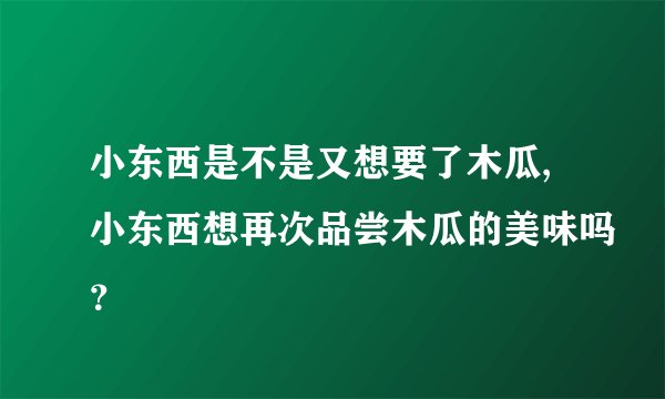 小东西是不是又想要了木瓜,小东西想再次品尝木瓜的美味吗？