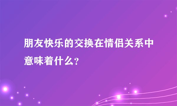 朋友快乐的交换在情侣关系中意味着什么？