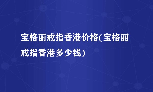 宝格丽戒指香港价格(宝格丽戒指香港多少钱)