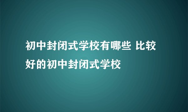 初中封闭式学校有哪些 比较好的初中封闭式学校