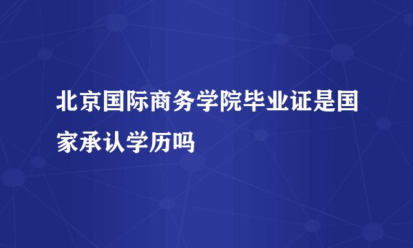 北京国际商务学院毕业证是国家承认学历吗