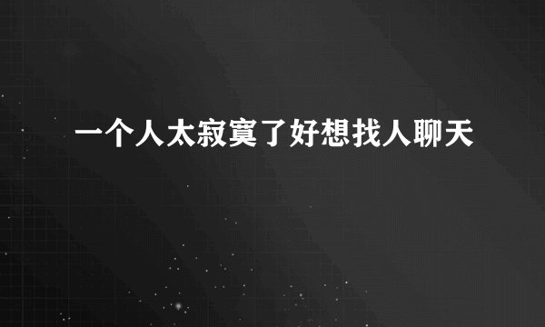 一个人太寂寞了好想找人聊天